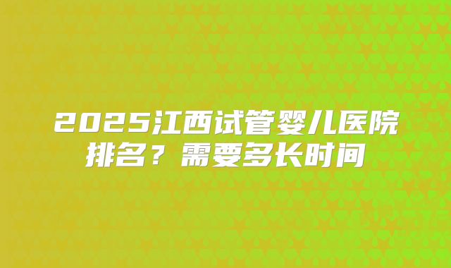 2025江西试管婴儿医院排名?需要多长时间
