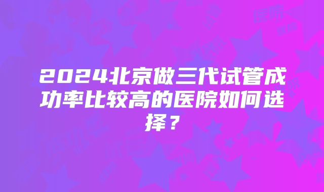 2024北京做三代试管成功率比较高的医院如何选择？