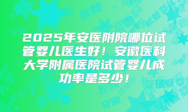 2025年安医附院哪位试管婴儿医生好！安徽医科大学附属医院试管婴儿成功率是多少！