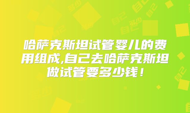 哈萨克斯坦试管婴儿的费用组成,自己去哈萨克斯坦做试管要多少钱！