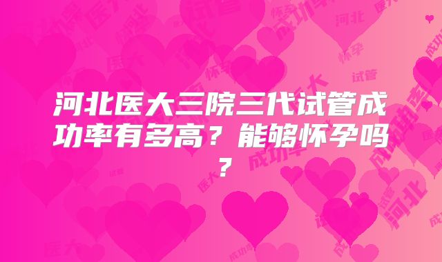 河北医大三院三代试管成功率有多高？能够怀孕吗？
