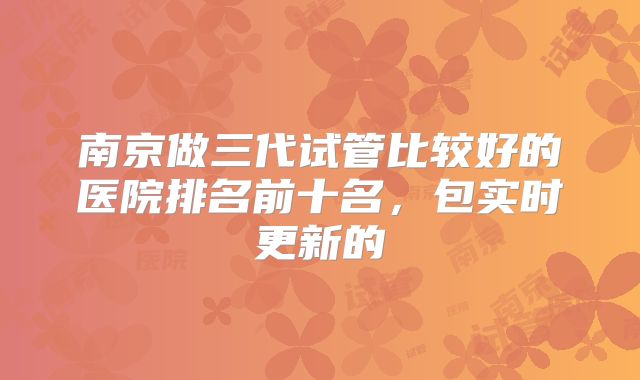 南京做三代试管比较好的医院排名前十名，包实时更新的