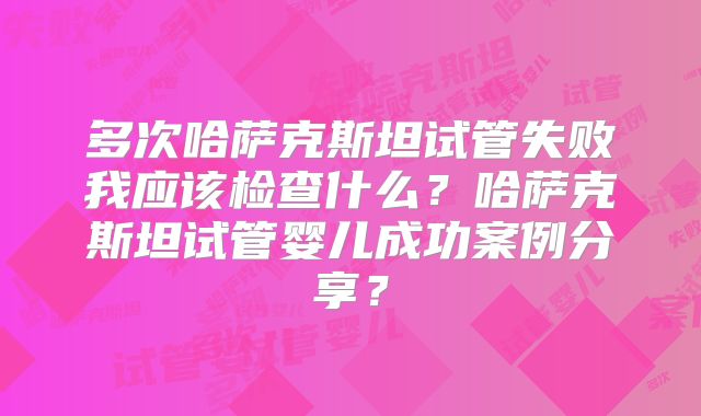 多次哈萨克斯坦试管失败我应该检查什么？哈萨克斯坦试管婴儿成功案例分享？