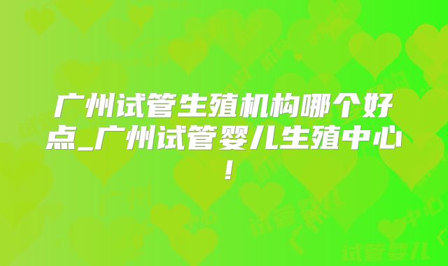 广州试管生殖机构哪个好点_广州试管婴儿生殖中心！