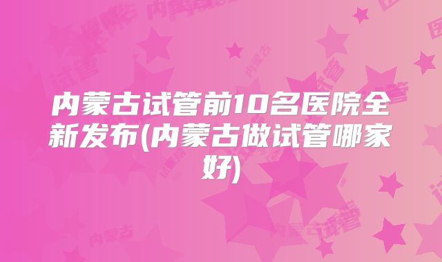 内蒙古试管前10名医院全新发布(内蒙古做试管哪家好)