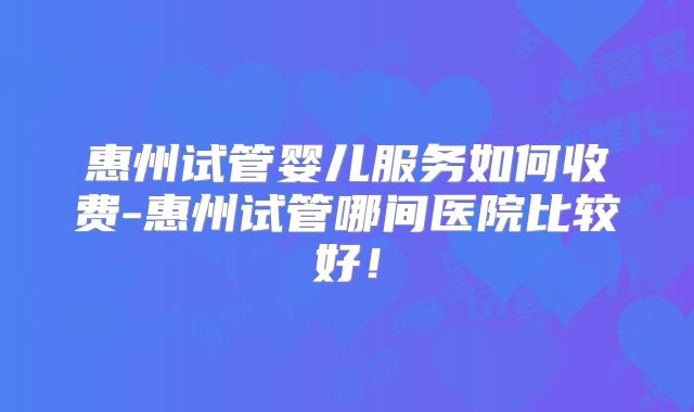 惠州试管婴儿服务如何收费-惠州试管哪间医院比较好！