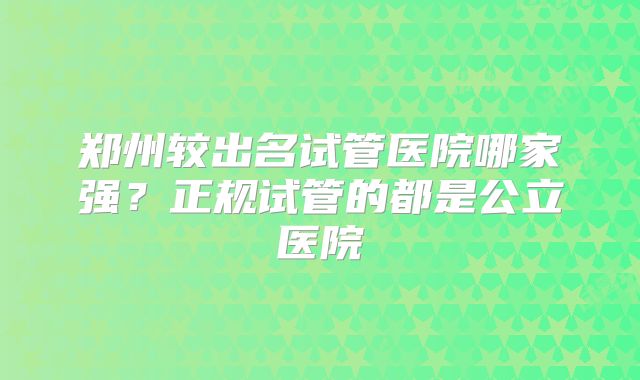 郑州较出名试管医院哪家强？正规试管的都是公立医院