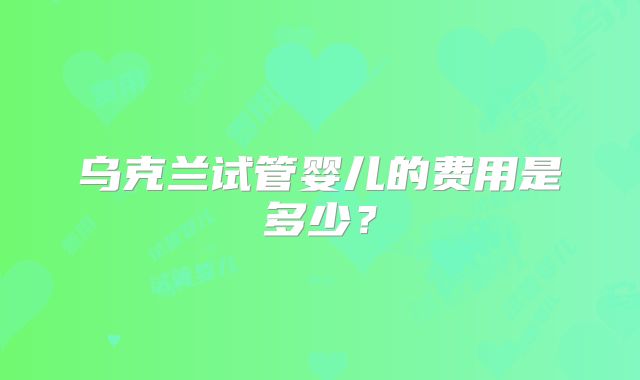 乌克兰试管婴儿的费用是多少？