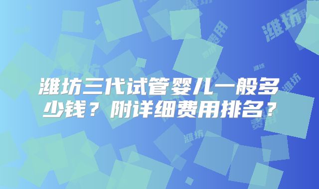 潍坊三代试管婴儿一般多少钱?附详细费用排名?
