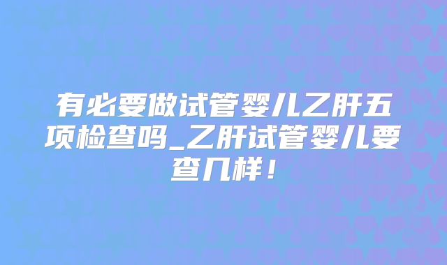 有必要做试管婴儿乙肝五项检查吗_乙肝试管婴儿要查几样!