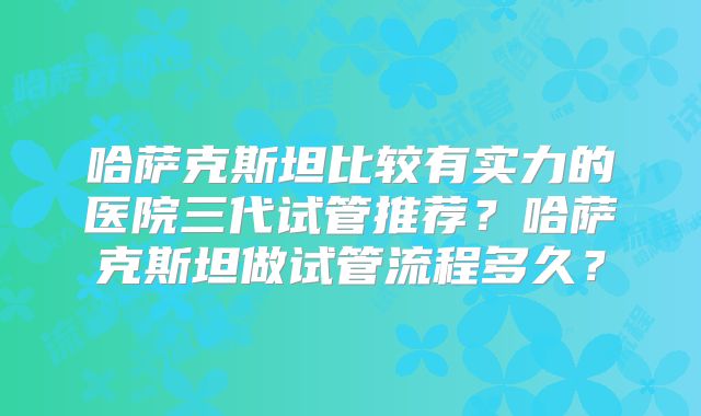 哈萨克斯坦比较有实力的医院三代试管推荐?哈萨克斯坦做试管流程多久?