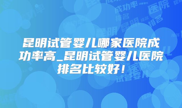 昆明试管婴儿哪家医院成功率高_昆明试管婴儿医院排名比较好！