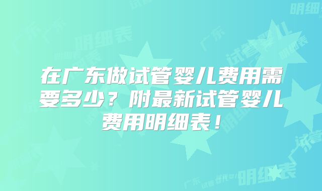 在广东做试管婴儿费用需要多少?附最新试管婴儿费用明细表!