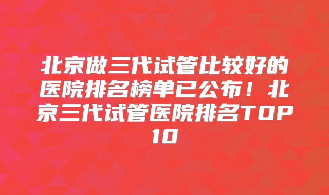 北京做三代试管比较好的医院排名榜单已公布！北京三代试管医院排名TOP10