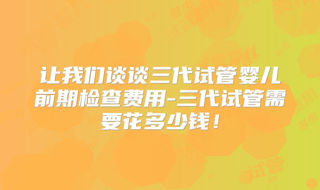 让我们谈谈三代试管婴儿前期检查费用-三代试管需要花多少钱！
