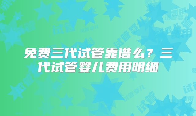 免费三代试管靠谱么？三代试管婴儿费用明细