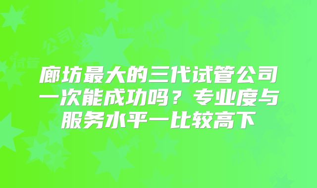 廊坊最大的三代试管公司一次能成功吗?专业度与服务水平一比较高下