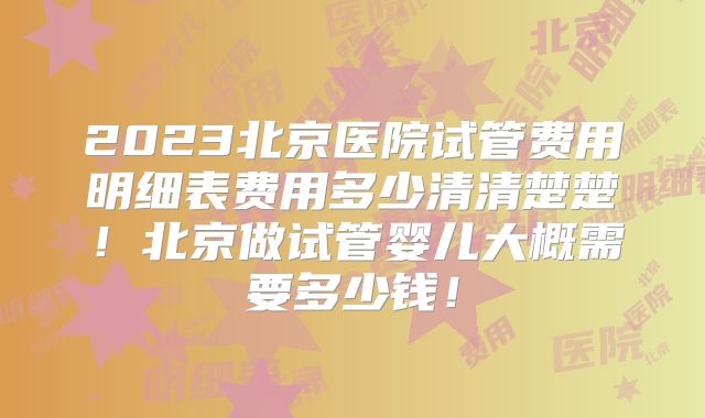 2023北京医院试管费用明细表费用多少清清楚楚！北京做试管婴儿大概需要多少钱！