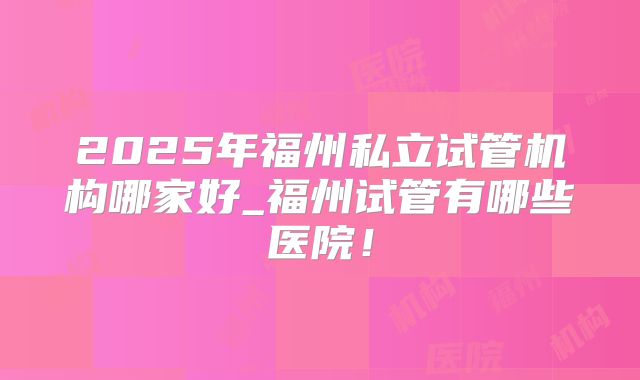 2025年福州私立试管机构哪家好_福州试管有哪些医院！
