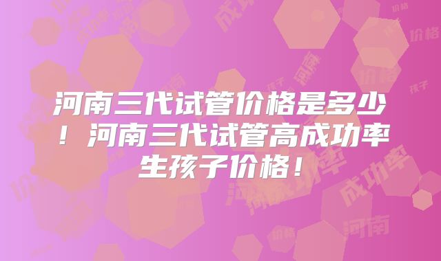 河南三代试管价格是多少！河南三代试管高成功率生孩子价格！