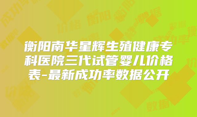 衡阳南华星辉生殖健康专科医院三代试管婴儿价格表-最新成功率数据公开