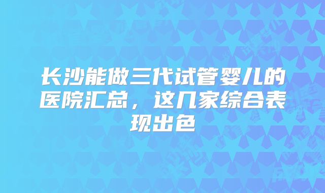 长沙能做三代试管婴儿的医院汇总，这几家综合表现出色