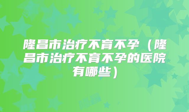 隆昌市治疗不育不孕(隆昌市治疗不育不孕的医院有哪些)
