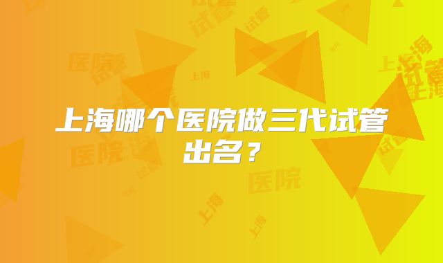 上海哪个医院做三代试管出名?