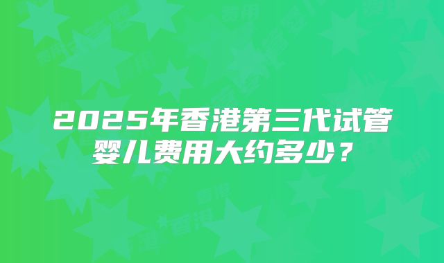 2025年香港第三代试管婴儿费用大约多少?