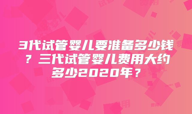 3代试管婴儿要准备多少钱？三代试管婴儿费用大约多少2020年？