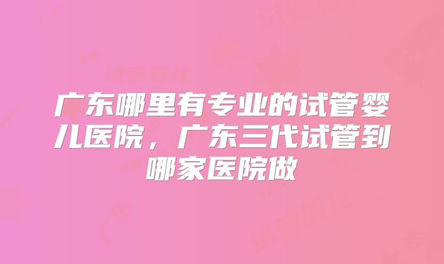 广东哪里有专业的试管婴儿医院，广东三代试管到哪家医院做