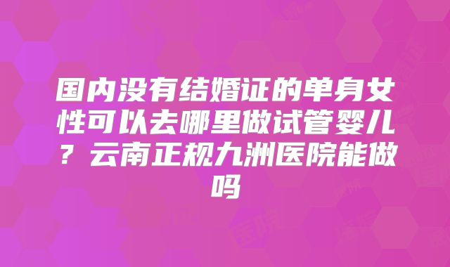 国内没有结婚证的单身女性可以去哪里做试管婴儿？云南正规九洲医院能做吗