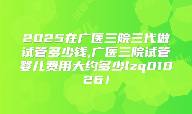2025在广医三院三代做试管多少钱,广医三院试管婴儿费用大约多少lzq01026！