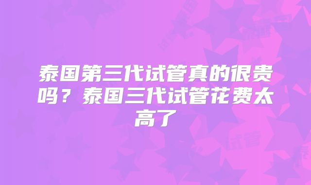 泰国第三代试管真的很贵吗?泰国三代试管花费太高了