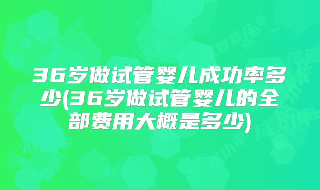 36岁做试管婴儿成功率多少(36岁做试管婴儿的全部费用大概是多少)
