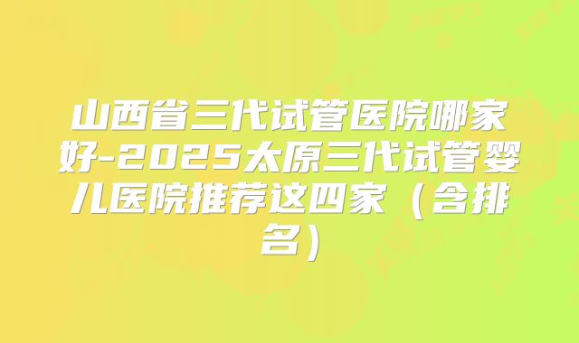 山西省三代试管医院哪家好-2025太原三代试管婴儿医院推荐这四家(含排名)
