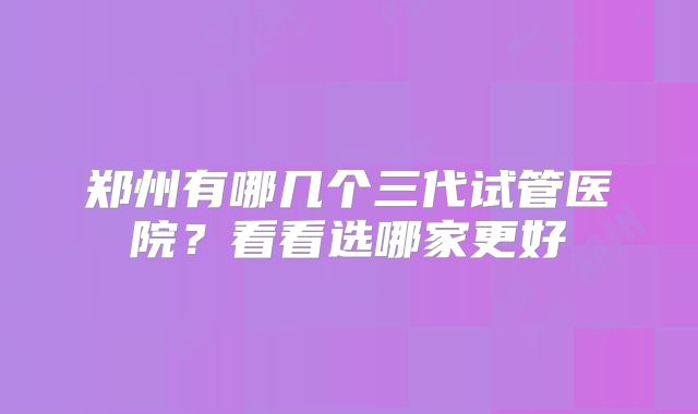 郑州有哪几个三代试管医院？看看选哪家更好