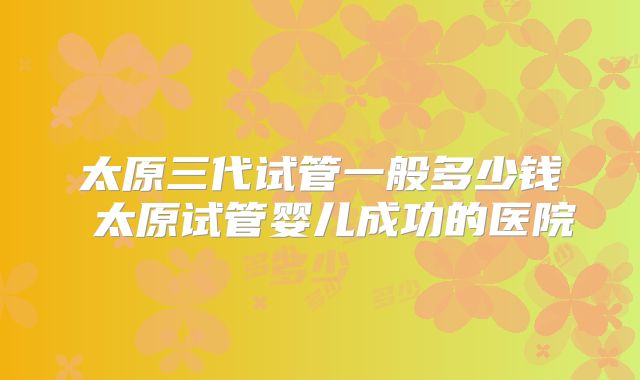 太原三代试管一般多少钱 太原试管婴儿成功的医院