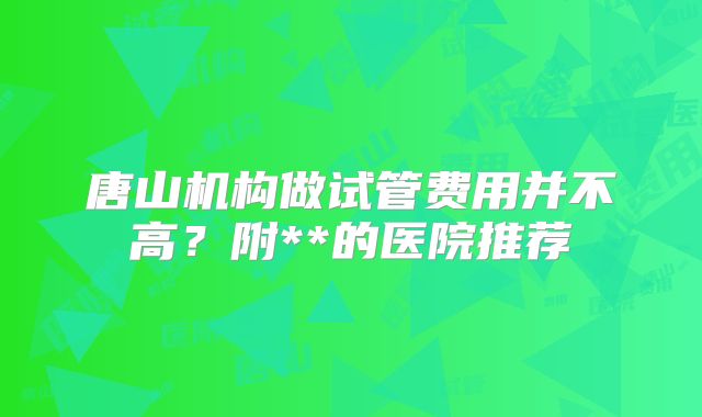 唐山机构做试管费用并不高？附**的医院推荐
