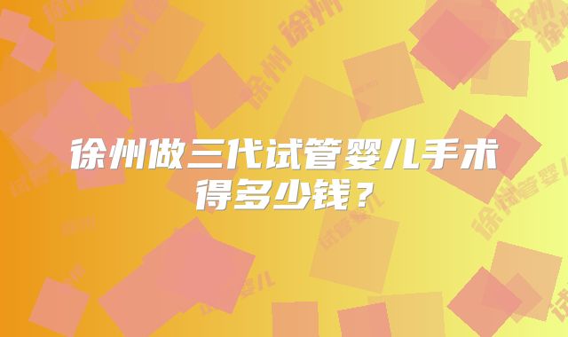 徐州做三代试管婴儿手术得多少钱？