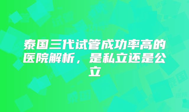 泰国三代试管成功率高的医院解析,是私立还是公立