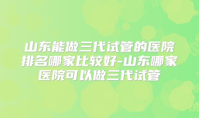 山东能做三代试管的医院排名哪家比较好-山东哪家医院可以做三代试管