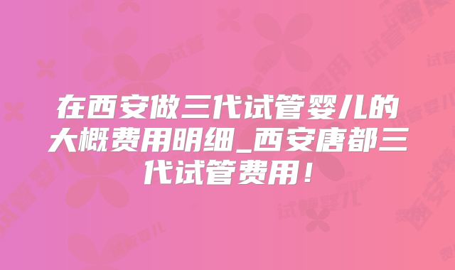 在西安做三代试管婴儿的大概费用明细_西安唐都三代试管费用!