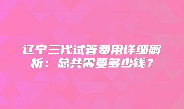 辽宁三代试管费用详细解析：总共需要多少钱？