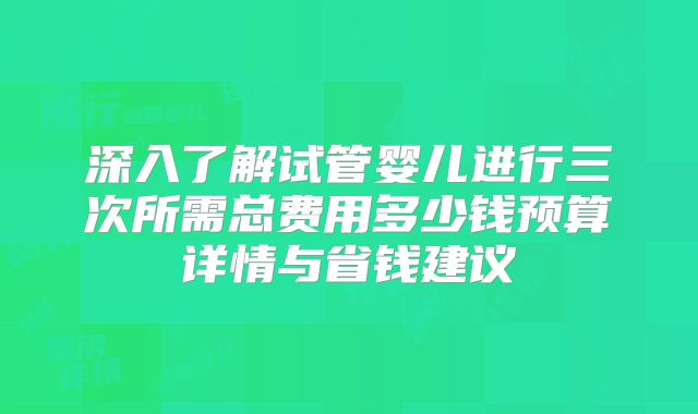 深入了解试管婴儿进行三次所需总费用多少钱预算详情与省钱建议