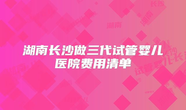 湖南长沙做三代试管婴儿医院费用清单
