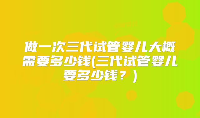 做一次三代试管婴儿大概需要多少钱(三代试管婴儿要多少钱?)