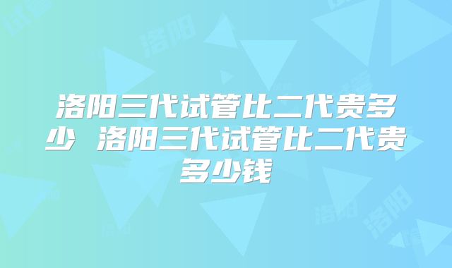 洛阳三代试管比二代贵多少 洛阳三代试管比二代贵多少钱