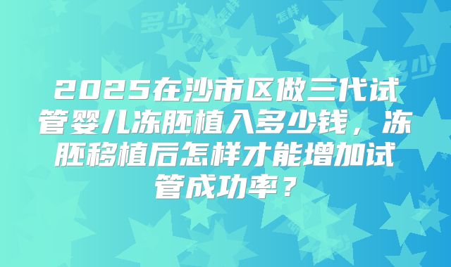 2025在沙市区做三代试管婴儿冻胚植入多少钱,冻胚移植后怎样才能增加试管成功率?