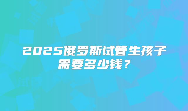 2025俄罗斯试管生孩子需要多少钱?